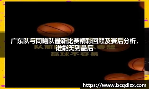 广东队与同曦队最新比赛精彩回顾及赛后分析，谁能笑到最后