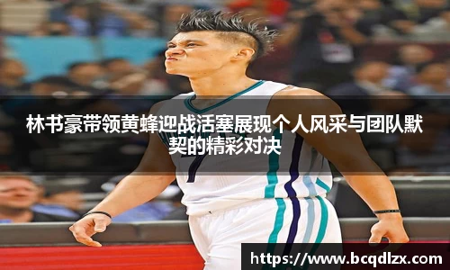 林书豪带领黄蜂迎战活塞展现个人风采与团队默契的精彩对决